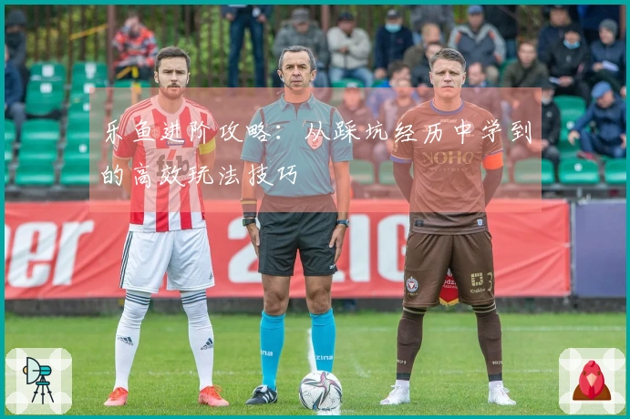 乐鱼进阶攻略：从踩坑经历中学到的高效玩法技巧