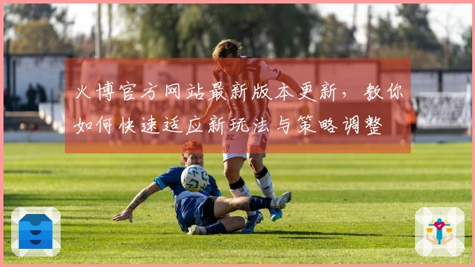 火博官方网站最新版本更新，教你如何快速适应新玩法与策略调整