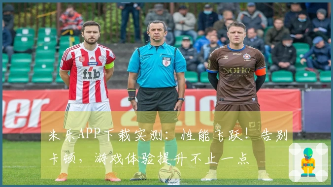 米乐APP下载实测：性能飞跃！告别卡顿，游戏体验提升不止一点