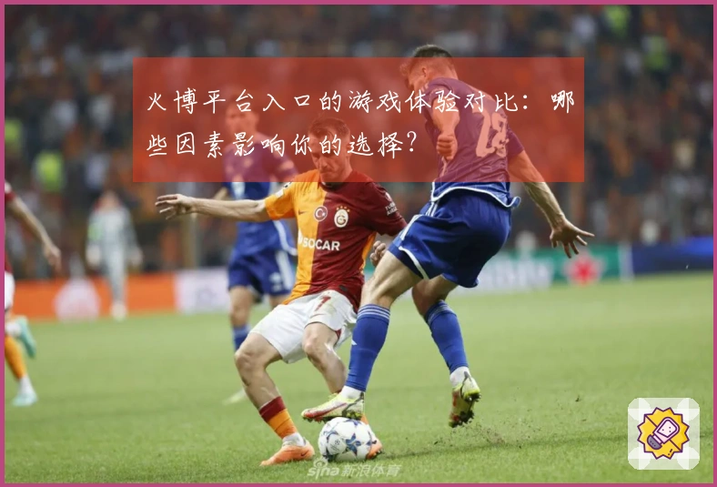 火博平台入口的游戏体验对比：哪些因素影响你的选择？
